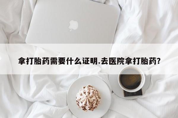 流产药货到付款拿打胎药需要什么证明.去医院拿打胎药？