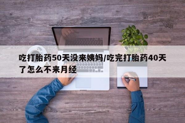 流产药货到付款吃打胎药50天没来姨妈/吃完打胎药40天了怎么不来月经