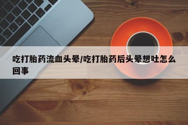 流产药货到付款吃打胎药流血头晕/吃打胎药后头晕想吐怎么回事