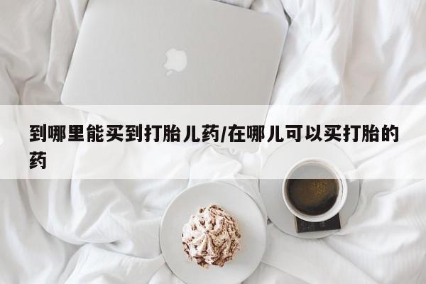 流产药货到付款到哪里能买到打胎儿药/在哪儿可以买打胎的药