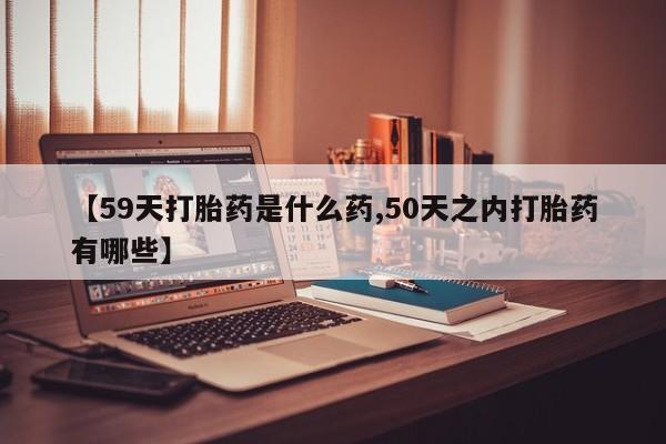 流产药货到付款【59天打胎药是什么药,50天之内打胎药有哪些】