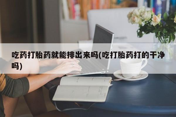 流产药货到付款吃药打胎药就能排出来吗(吃打胎药打的干净吗)