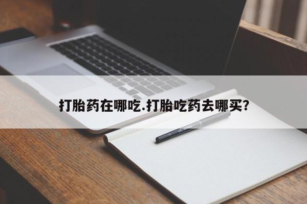 流产药货到付款打胎药在哪吃.打胎吃药去哪买？