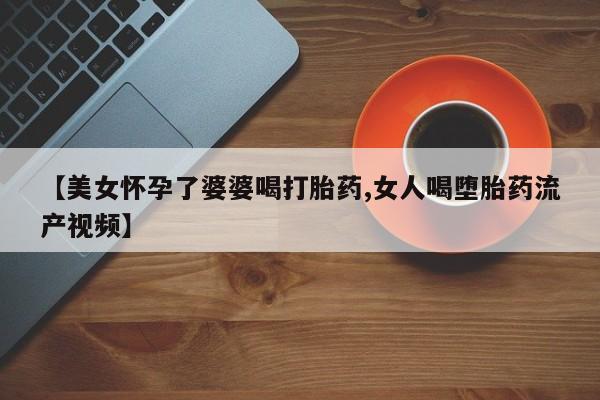 流产药货到付款【美女怀孕了婆婆喝打胎药,女人喝堕胎药流产视频】