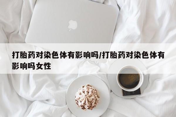 流产药货到付款打胎药对染色体有影响吗/打胎药对染色体有影响吗女性