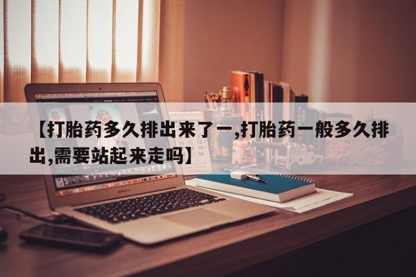 流产药货到付款【打胎药多久排出来了一,打胎药一般多久排出,需要站起来走吗】