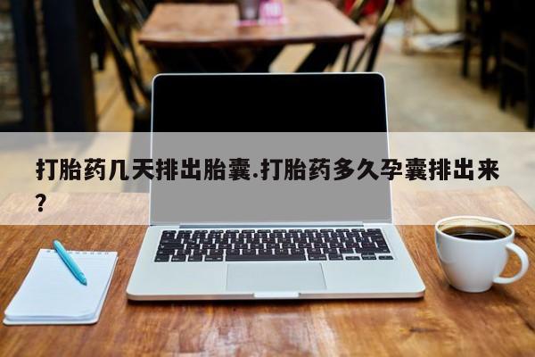 流产药货到付款打胎药几天排出胎囊.打胎药多久孕囊排出来？