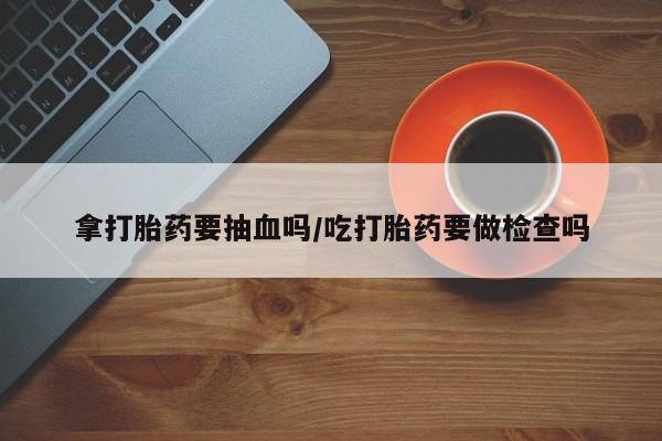流产药货到付款拿打胎药要抽血吗/吃打胎药要做检查吗