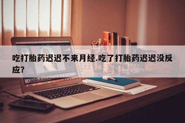 流产药货到付款吃打胎药迟迟不来月经.吃了打胎药迟迟没反应？