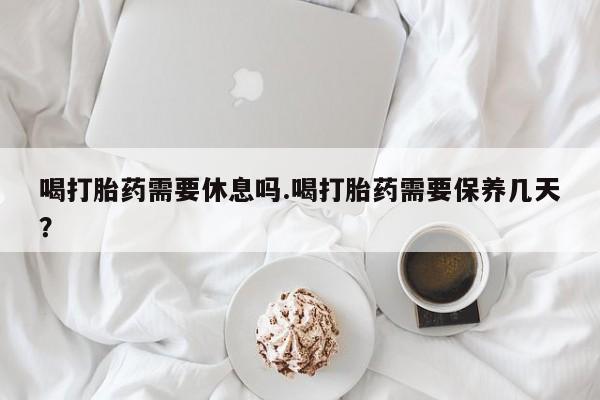 流产药货到付款喝打胎药需要休息吗.喝打胎药需要保养几天？