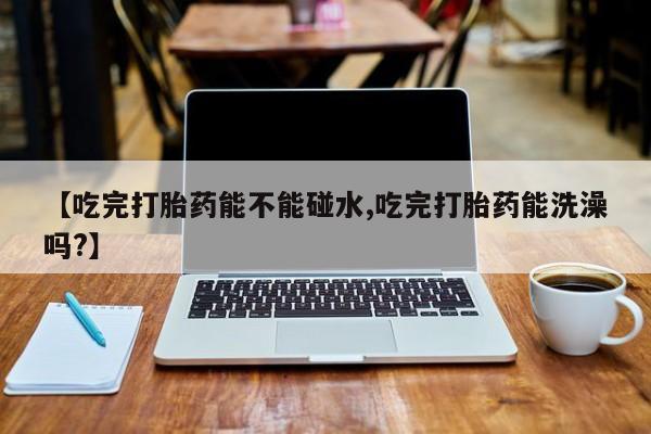 流产药货到付款【吃完打胎药能不能碰水,吃完打胎药能洗澡吗?】