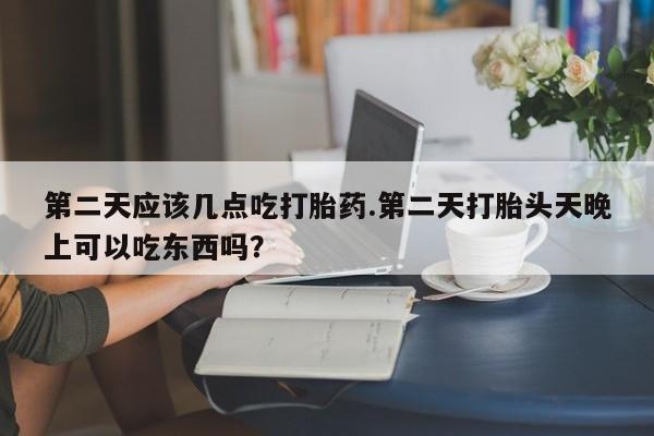 流产药货到付款第二天应该几点吃打胎药.第二天打胎头天晚上可以吃东西吗？