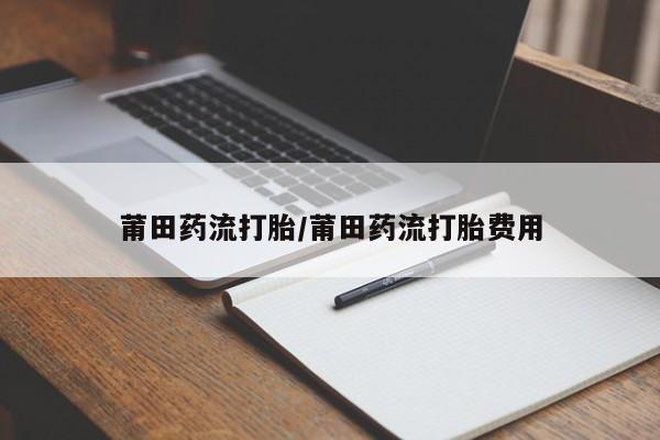 流产药货到付款莆田药流打胎/莆田药流打胎费用