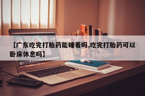 流产药货到付款【广东吃完打胎药能睡着吗,吃完打胎药可以卧床休息吗】