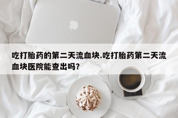 流产药货到付款吃打胎药的第二天流血块.吃打胎药第二天流血块医院能查出吗？