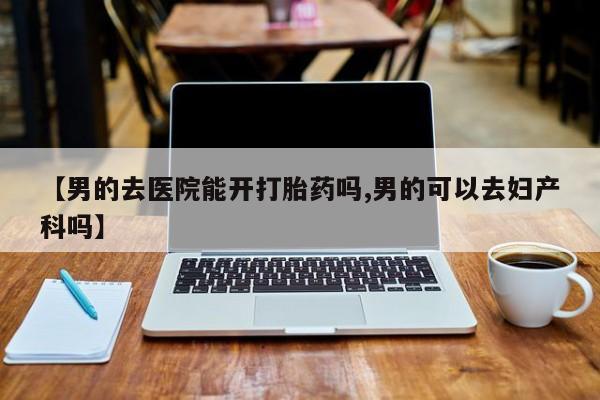 流产药货到付款【男的去医院能开打胎药吗,男的可以去妇产科吗】