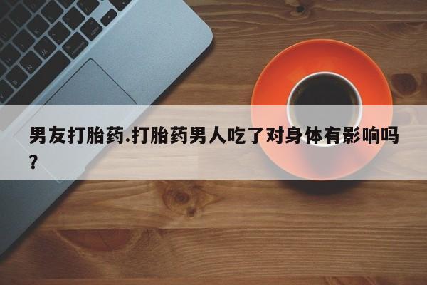 流产药货到付款男友打胎药.打胎药男人吃了对身体有影响吗？