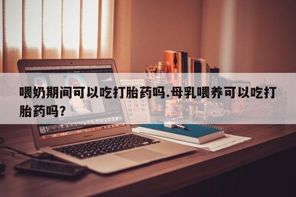 流产药货到付款喂奶期间可以吃打胎药吗.母乳喂养可以吃打胎药吗？