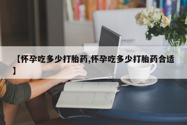 流产药货到付款【怀孕吃多少打胎药,怀孕吃多少打胎药合适】