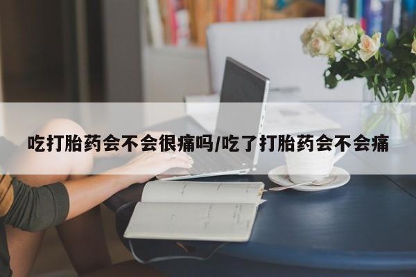 流产药货到付款吃打胎药会不会很痛吗/吃了打胎药会不会痛
