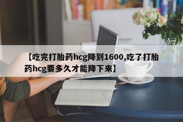 流产药货到付款【吃完打胎药hcg降到1600,吃了打胎药hcg要多久才能降下来】