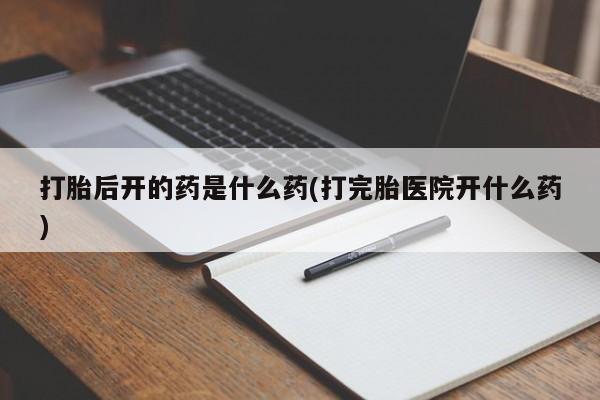 流产药货到付款打胎后开的药是什么药(打完胎医院开什么药)