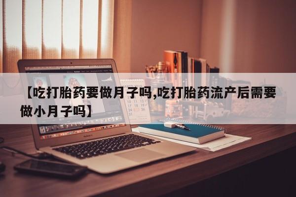 流产药货到付款【吃打胎药要做月子吗,吃打胎药流产后需要做小月子吗】