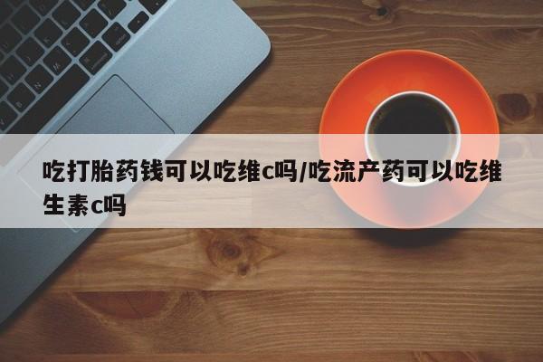 流产药货到付款吃打胎药钱可以吃维c吗/吃流产药可以吃维生素c吗