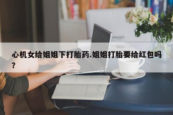 流产药货到付款心机女给姐姐下打胎药.姐姐打胎要给红包吗？