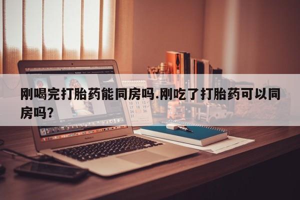 流产药货到付款刚喝完打胎药能同房吗.刚吃了打胎药可以同房吗？