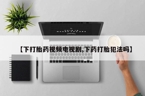 流产药货到付款【下打胎药视频电视剧,下药打胎犯法吗】