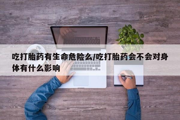 流产药货到付款吃打胎药有生命危险么/吃打胎药会不会对身体有什么影响