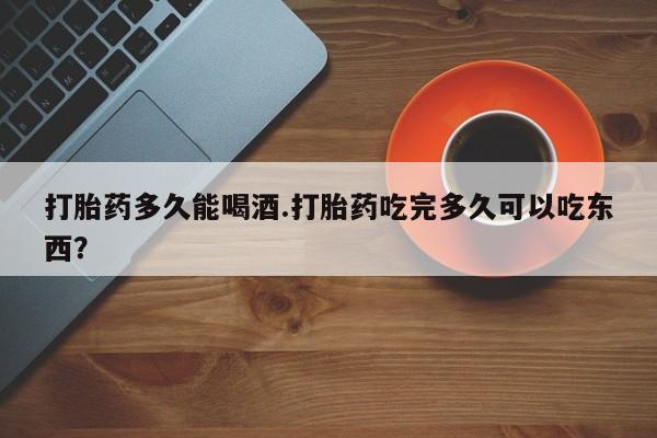 流产药货到付款打胎药多久能喝酒.打胎药吃完多久可以吃东西？