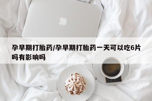 流产药货到付款孕早期打胎药/孕早期打胎药一天可以吃6片吗有影响吗