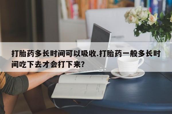 流产药货到付款打胎药多长时间可以吸收.打胎药一般多长时间吃下去才会打下来？