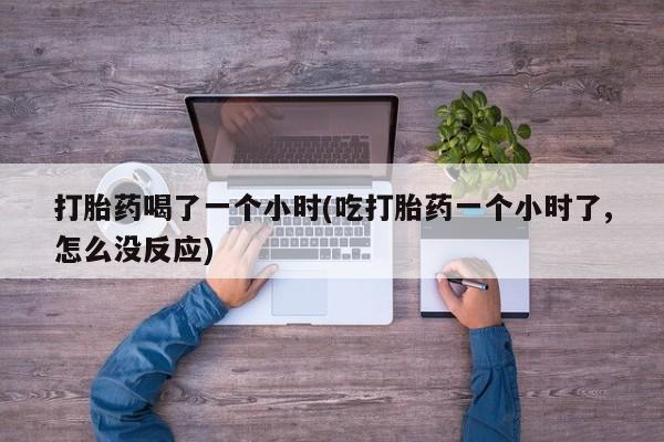 流产药货到付款打胎药喝了一个小时(吃打胎药一个小时了,怎么没反应)