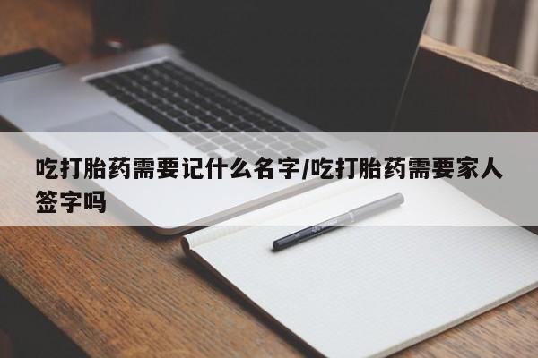 流产药货到付款吃打胎药需要记什么名字/吃打胎药需要家人签字吗