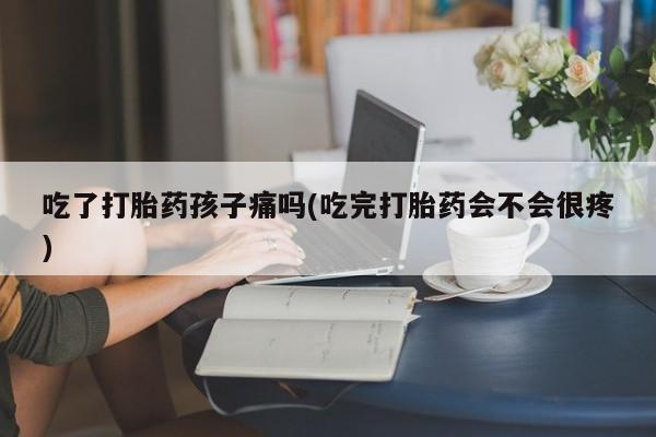 流产药货到付款吃了打胎药孩子痛吗(吃完打胎药会不会很疼)