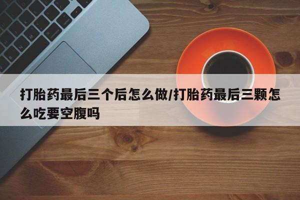 流产药货到付款打胎药最后三个后怎么做/打胎药最后三颗怎么吃要空腹吗