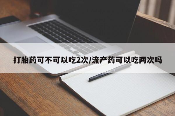 流产药货到付款打胎药可不可以吃2次/流产药可以吃两次吗