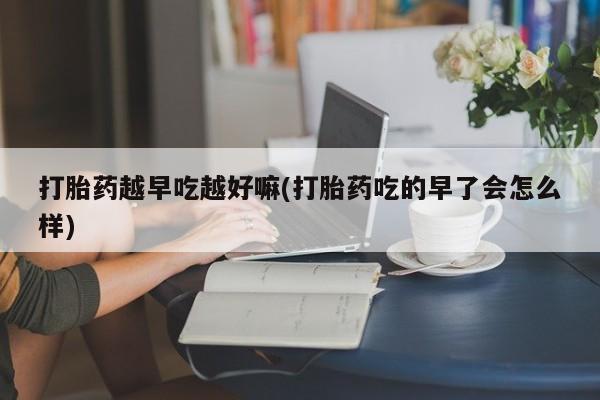 流产药货到付款打胎药越早吃越好嘛(打胎药吃的早了会怎么样)
