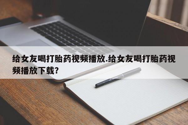 流产药货到付款给女友喝打胎药视频播放.给女友喝打胎药视频播放下载？
