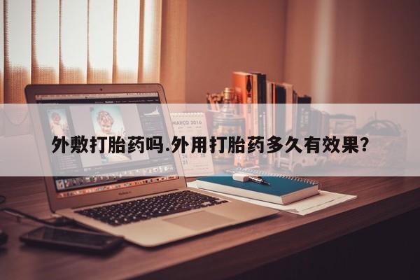 流产药货到付款外敷打胎药吗.外用打胎药多久有效果？