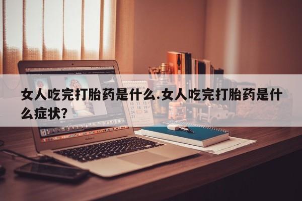 流产药货到付款女人吃完打胎药是什么.女人吃完打胎药是什么症状？