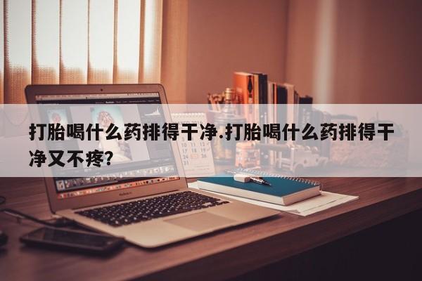 流产药货到付款打胎喝什么药排得干净.打胎喝什么药排得干净又不疼？