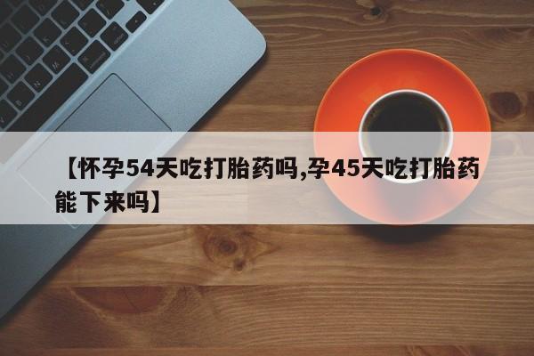 流产药货到付款【怀孕54天吃打胎药吗,孕45天吃打胎药能下来吗】