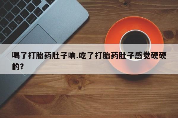 流产药货到付款喝了打胎药肚子响.吃了打胎药肚子感觉硬硬的？