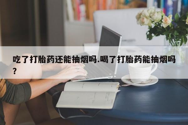流产药货到付款吃了打胎药还能抽烟吗.喝了打胎药能抽烟吗？