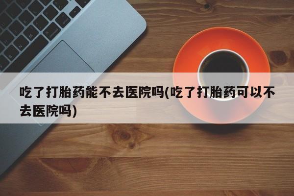 流产药货到付款吃了打胎药能不去医院吗(吃了打胎药可以不去医院吗)