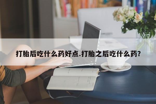 流产药货到付款打胎后吃什么药好点.打胎之后吃什么药？